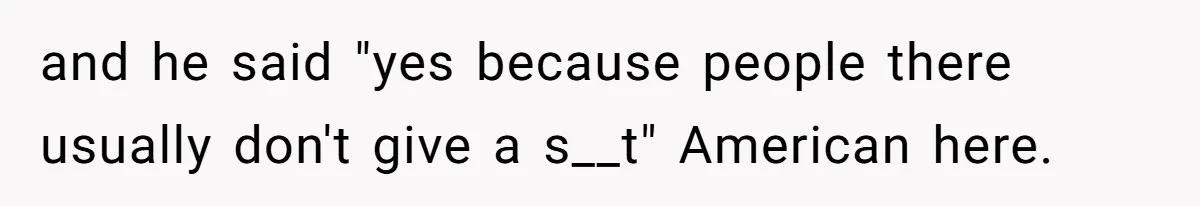 and he said "yes because people there usually don't give a s__t" American here.