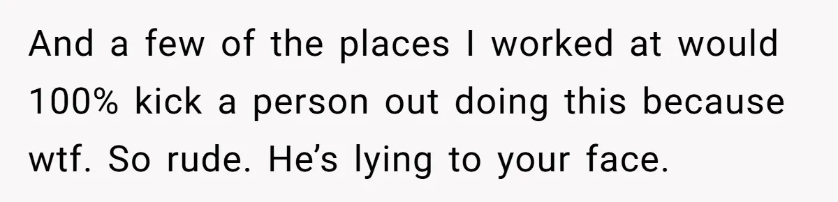 And a few of the places I worked at would 100% kick a person out doing this because wtf. So rude. He’s lying to your face.