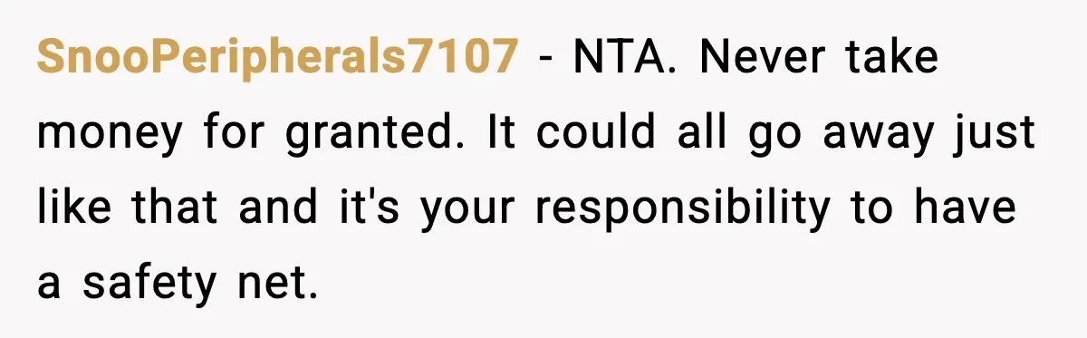 SnooPeripherals7107 - NTA. Never take money for granted. It could all go away just like that and it's your responsibility to have a safety net.
