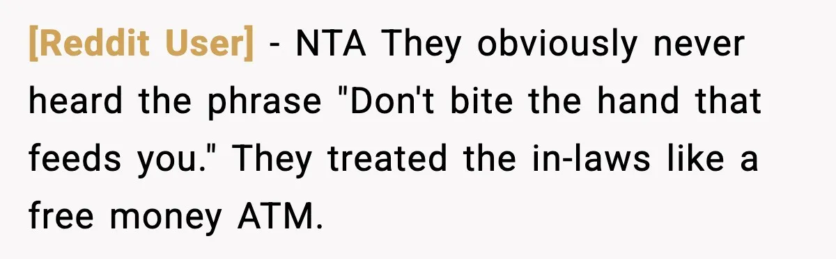 [Reddit User] - NTA They obviously never heard the phrase "Don't bite the hand that feeds you." They treated the in-laws like a free money ATM.