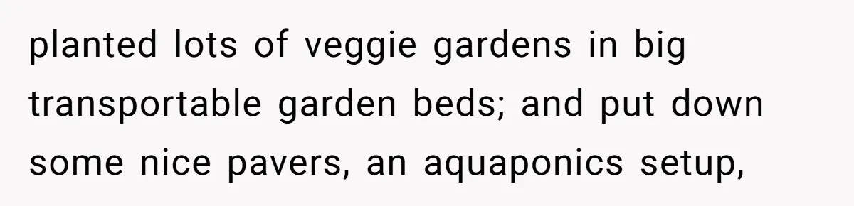 planted lots of veggie gardens in big transportable garden beds; and put down some nice pavers, an aquaponics setup,