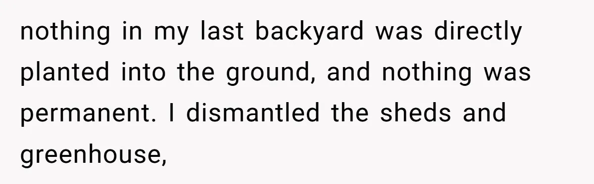 nothing in my last backyard was directly planted into the ground, and nothing was permanent. I dismantled the sheds and greenhouse,