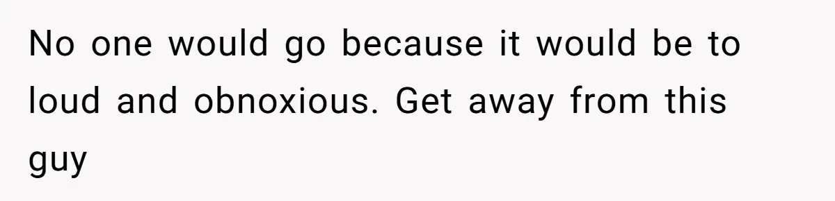 No one would go because it would be to loud and obnoxious. Get away from this guy