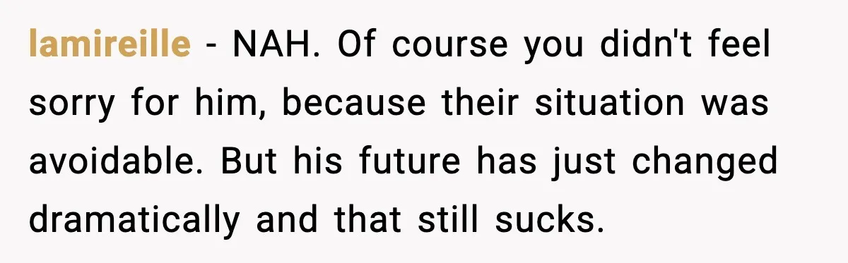 lamireille - NAH. Of course you didn't feel sorry for him, because their situation was avoidable. But his future has just changed dramatically and that still sucks.