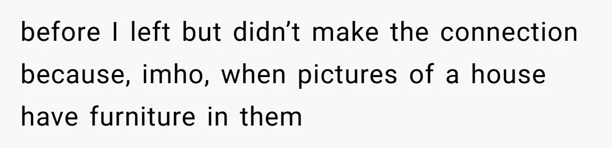 before I left but didn’t make the connection because, imho, when pictures of a house have furniture in them