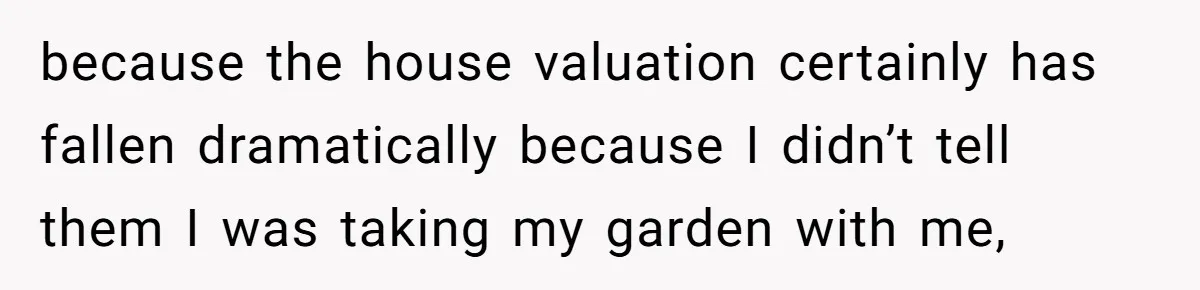 because the house valuation certainly has fallen dramatically because I didn’t tell them I was taking my garden with me,