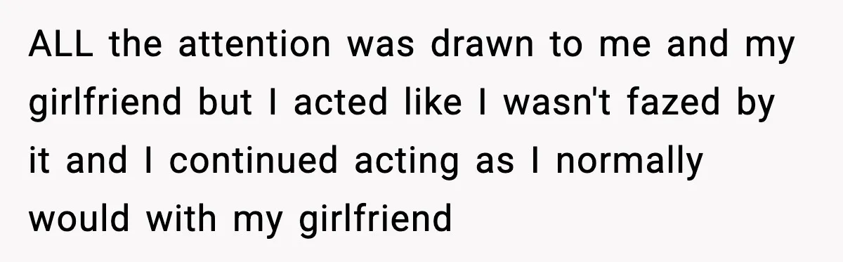 ALL the attention was drawn to me and my girlfriend but I acted like I wasn't fazed by it and I continued acting as I normally would with my girlfriend