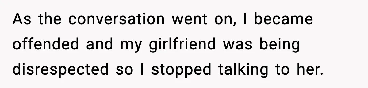 As the conversation went on, I became offended and my girlfriend was being disrespected so I stopped talking to her.