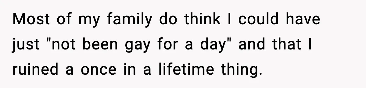 Most of my family do think I could have just "not been gay for a day" and that I ruined a once in a lifetime thing.