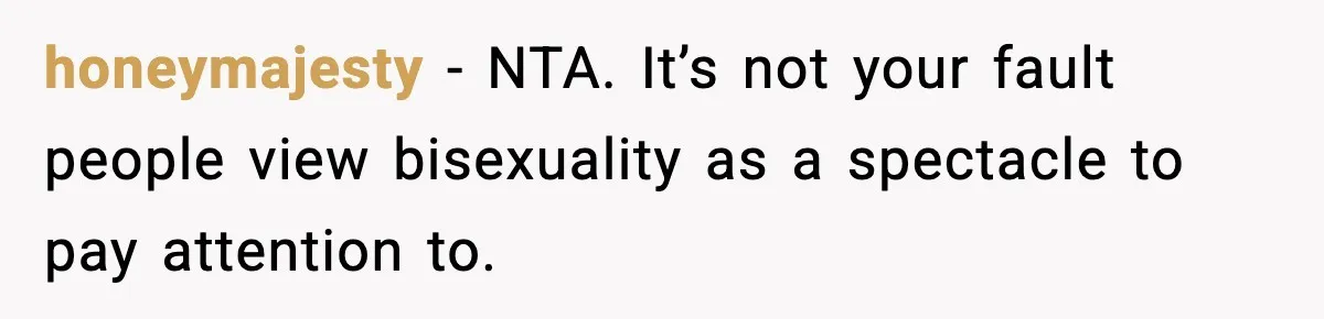 honeymajesty - NTA. It’s not your fault people view bisexuality as a spectacle to pay attention to.