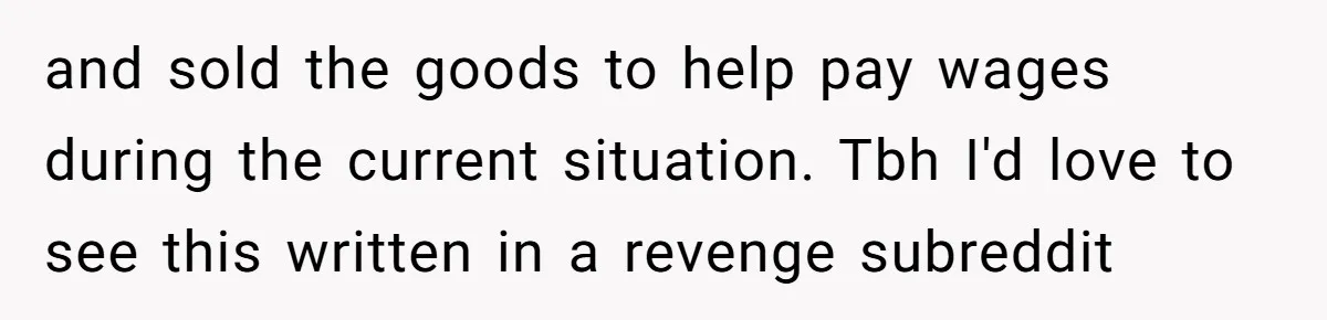 and sold the goods to help pay wages during the current situation. Tbh I'd love to see this written in a revenge subreddit