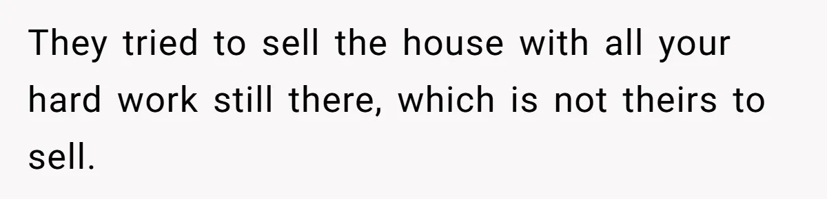 They tried to sell the house with all your hard work still there, which is not theirs to sell.