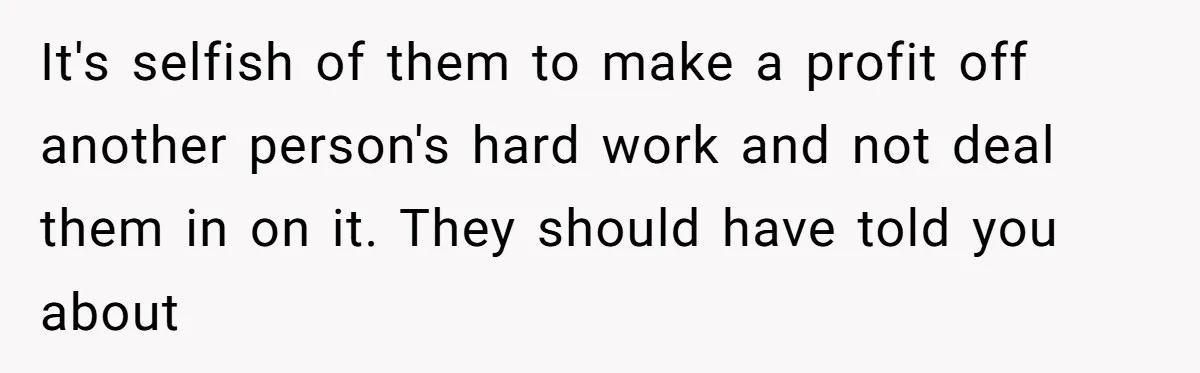 It's selfish of them to make a profit off another person's hard work and not deal them in on it. They should have told you about