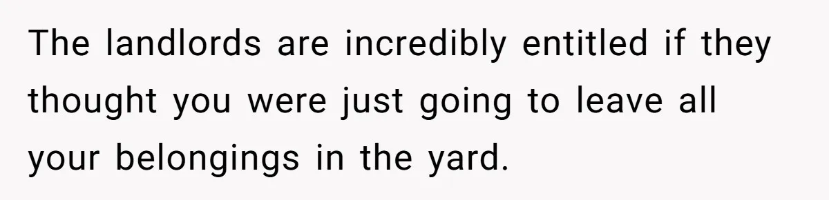The landlords are incredibly entitled if they thought you were just going to leave all your belongings in the yard.