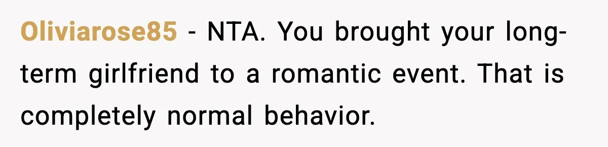 Oliviarose85 - NTA. You brought your long-term girlfriend to a romantic event. That is completely normal behavior.