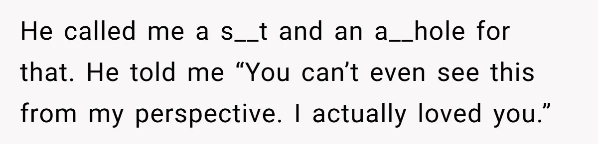 He called me a s__t and an a__hole for that. He told me “You can’t even see this from my perspective. I actually loved you.”