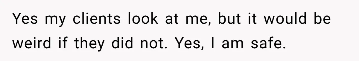 Yes my clients look at me, but it would be weird if they did not. Yes, I am safe.