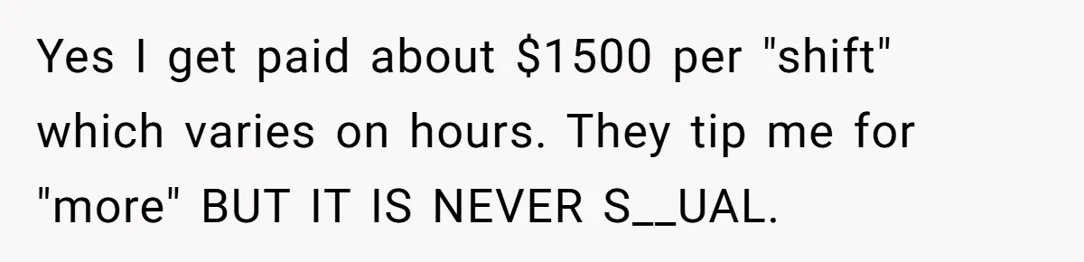 Yes I get paid about $1500 per "shift" which varies on hours. They tip me for "more" BUT IT IS NEVER S__UAL.