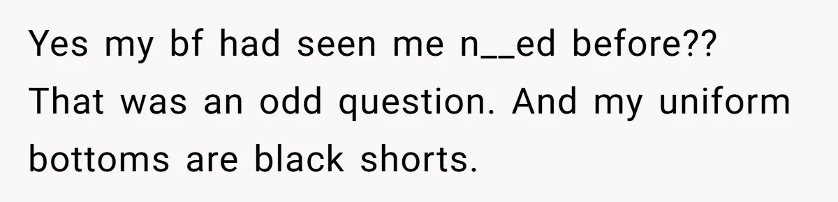 Yes my bf had seen me n__ed before?? That was an odd question. And my uniform bottoms are black shorts.