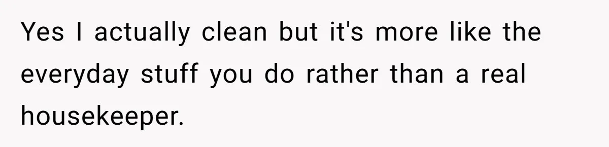 Yes I actually clean but it's more like the everyday stuff you do rather than a real housekeeper.