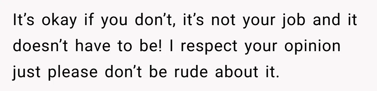 It’s okay if you don’t, it’s not your job and it doesn’t have to be! I respect your opinion just please don’t be rude about it.