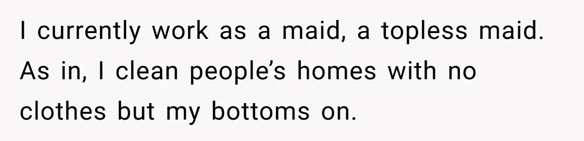 I currently work as a maid, a topless maid. As in, I clean people’s homes with no clothes but my bottoms on.