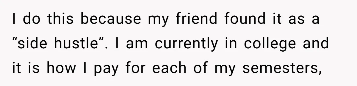 I do this because my friend found it as a “side hustle”. I am currently in college and it is how I pay for each of my semesters,