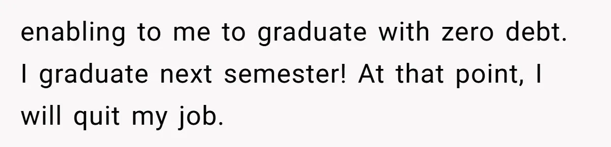 enabling to me to graduate with zero debt. I graduate next semester! At that point, I will quit my job.