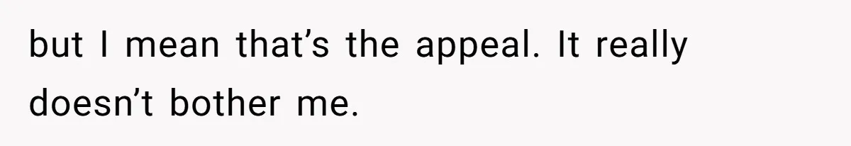 but I mean that’s the appeal. It really doesn’t bother me.