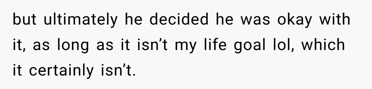 but ultimately he decided he was okay with it, as long as it isn’t my life goal lol, which it certainly isn’t.