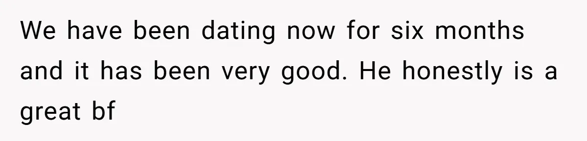 We have been dating now for six months and it has been very good. He honestly is a great bf