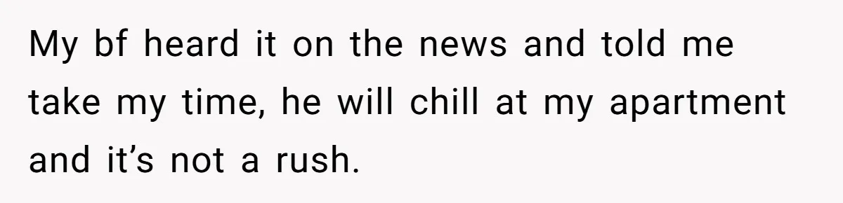 My bf heard it on the news and told me take my time, he will chill at my apartment and it’s not a rush.