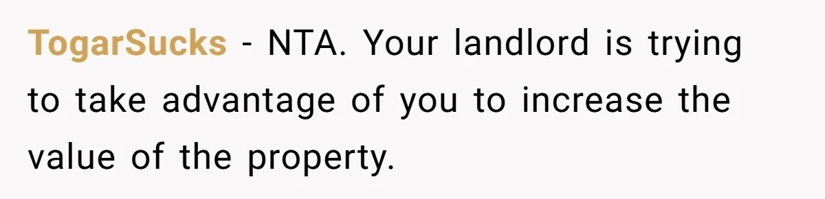 TogarSucks − NTA. Your landlord is trying to take advantage of you to increase the value of the property.