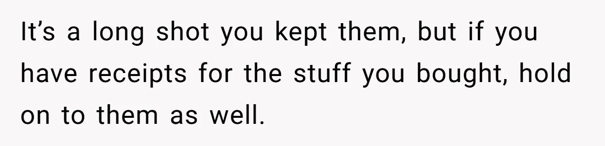 It’s a long shot you kept them, but if you have receipts for the stuff you bought, hold on to them as well.