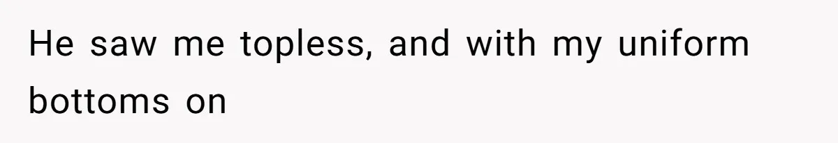 He saw me topless, and with my uniform bottoms on