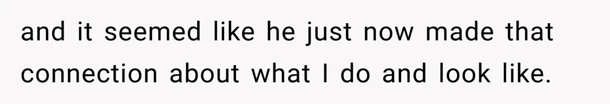 and it seemed like he just now made that connection about what I do and look like.