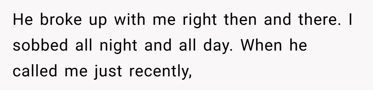 He broke up with me right then and there. I sobbed all night and all day. When he called me just recently,