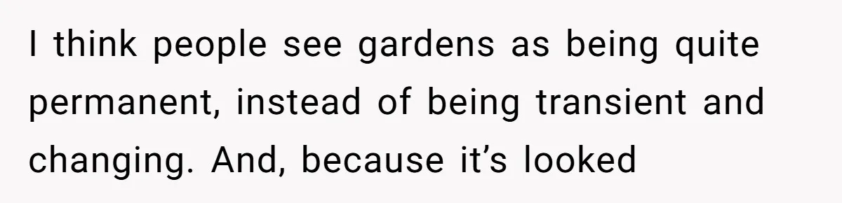 I think people see gardens as being quite permanent, instead of being transient and changing. And, because it’s looked