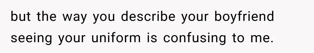 but the way you describe your boyfriend seeing your uniform is confusing to me.