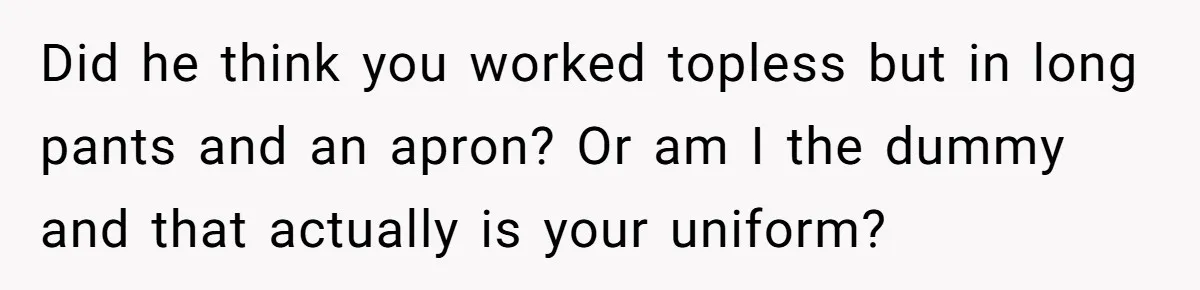 Did he think you worked topless but in long pants and an apron? Or am I the dummy and that actually is your uniform?