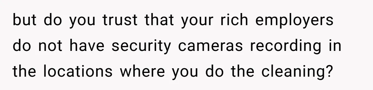 but do you trust that your rich employers do not have security cameras recording in the locations where you do the cleaning?