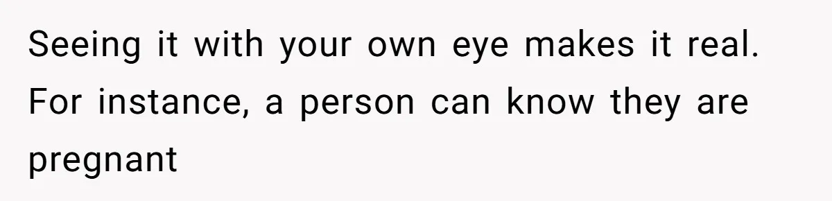 Seeing it with your own eye makes it real. For instance, a person can know they are pregnant
