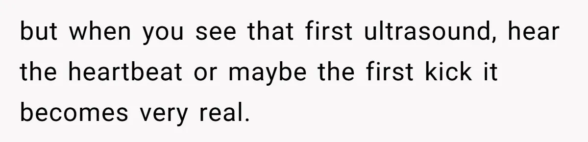 but when you see that first ultrasound, hear the heartbeat or maybe the first kick it becomes very real.