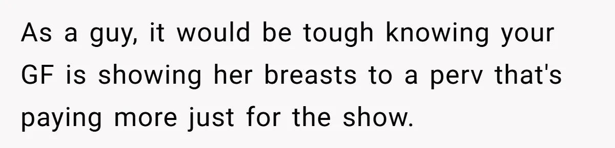 As a guy, it would be tough knowing your GF is showing her breasts to a perv that's paying more just for the show.