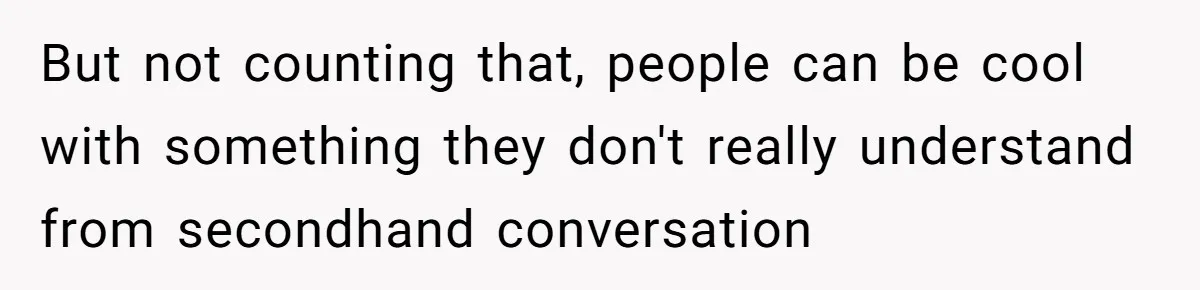 But not counting that, people can be cool with something they don't really understand from secondhand conversation