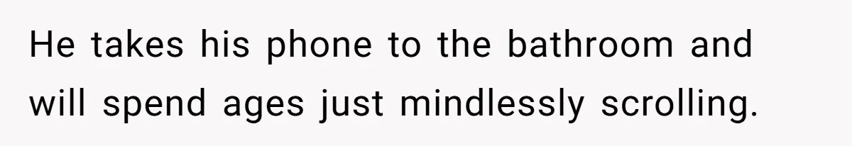 He takes his phone to the bathroom and will spend ages just mindlessly scrolling.
