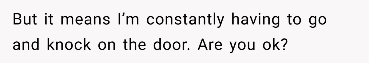 But it means I’m constantly having to go and knock on the door. Are you ok?
