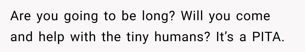 Are you going to be long? Will you come and help with the tiny humans? It’s a PITA.