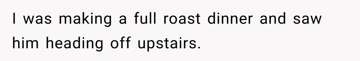 I was making a full roast dinner and saw him heading off upstairs.