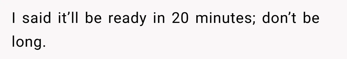 I said it’ll be ready in 20 minutes; don’t be long.